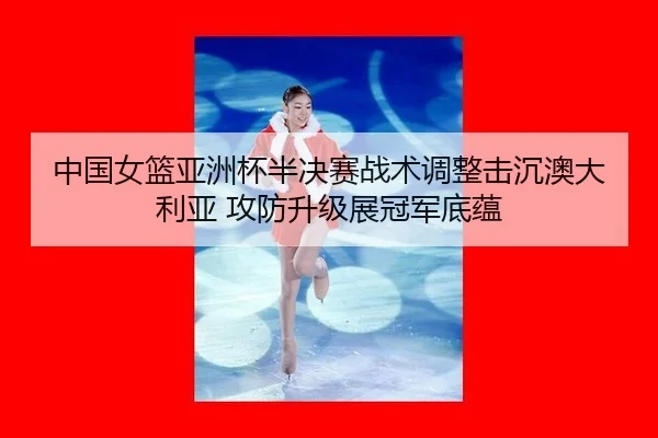 中国女篮亚洲杯半决赛战术调整击沉澳大利亚 攻防升级展冠军底蕴